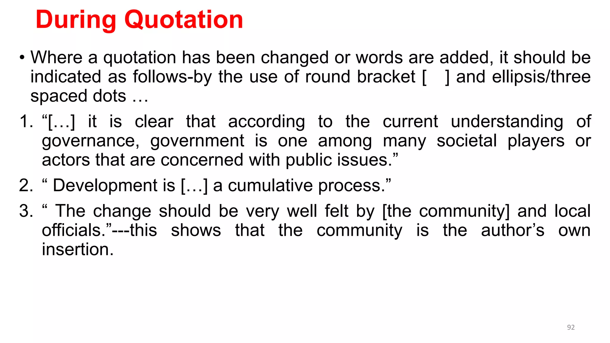 During Quotation
• Where a quotation has been changed or words are added, it should be
indicated as follows-by the use of round bracket [ ] and ellipsis/three
spaced dots …
1. “[…] it is clear that according to the current understanding of
governance, government is one among many societal players or
actors that are concerned with public issues.”
2. “ Development is […] a cumulative process.”
3. “ The change should be very well felt by [the community] and local
officials.”---this shows that the community is the author’s own
insertion.
92
 