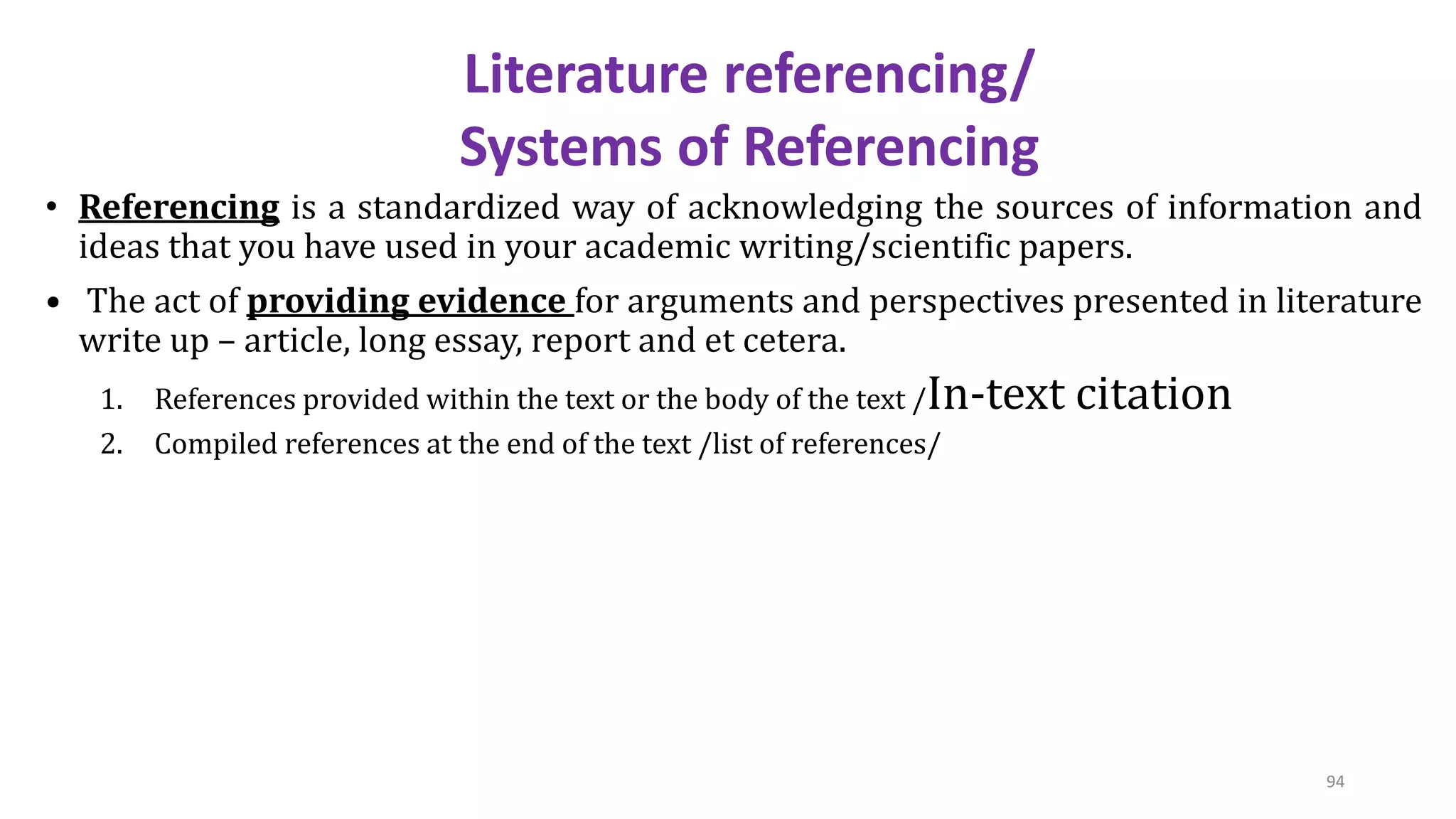 • Referencing is a standardized way of acknowledging the sources of information and
ideas that you have used in your academic writing/scientific papers.
• The act of providing evidence for arguments and perspectives presented in literature
write up – article, long essay, report and et cetera.
1. References provided within the text or the body of the text /In-text citation
2. Compiled references at the end of the text /list of references/
Literature referencing/
Systems of Referencing
94
 