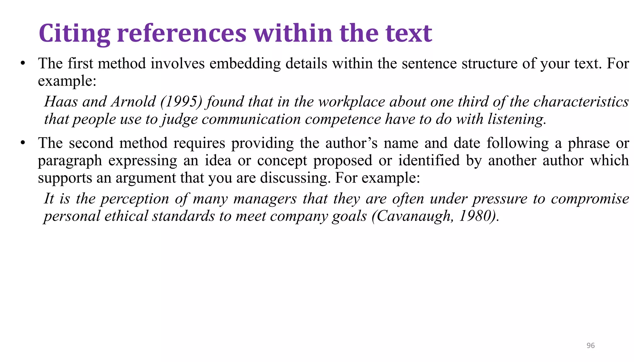 • The first method involves embedding details within the sentence structure of your text. For
example:
Haas and Arnold (1995) found that in the workplace about one third of the characteristics
that people use to judge communication competence have to do with listening.
• The second method requires providing the author’s name and date following a phrase or
paragraph expressing an idea or concept proposed or identified by another author which
supports an argument that you are discussing. For example:
It is the perception of many managers that they are often under pressure to compromise
personal ethical standards to meet company goals (Cavanaugh, 1980).
Citing references within the text
96
 
