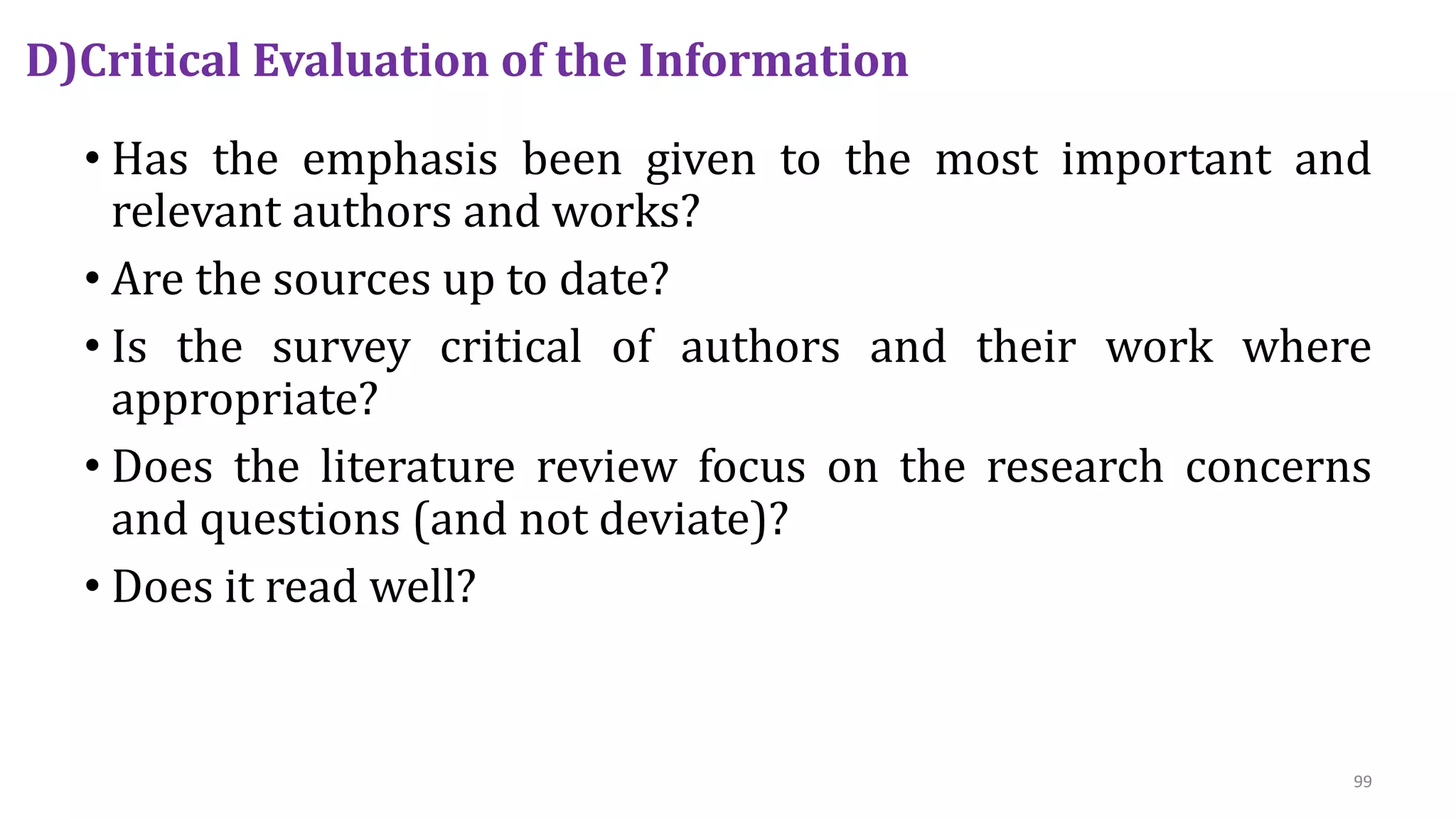 D)Critical Evaluation of the Information
• Has the emphasis been given to the most important and
relevant authors and works?
• Are the sources up to date?
• Is the survey critical of authors and their work where
appropriate?
• Does the literature review focus on the research concerns
and questions (and not deviate)?
• Does it read well?
99
 