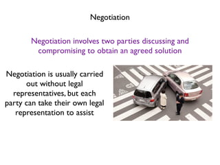 Negotiation

       Negotiation involves two parties discussing and
        compromising to obtain an agreed solution

Negotiation is usually carried
      out without legal
  representatives, but each
party can take their own legal
   representation to assist
 