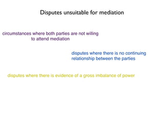 Disputes unsuitable for mediation


circumstances where both parties are not willing
             to attend mediation


                                  disputes where there is no continuing
                                  relationship between the parties


  disputes where there is evidence of a gross imbalance of power
 
