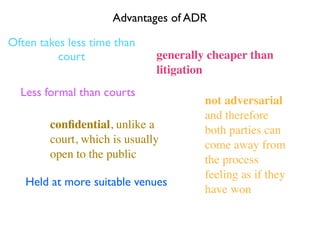 Advantages of ADR

Often takes less time than
          court               generally cheaper than
                              litigation
  Less formal than courts
                                       not adversarial
                                       and therefore
        conﬁdential, unlike a          both parties can
        court, which is usually        come away from
        open to the public             the process
                                       feeling as if they
   Held at more suitable venues
                                       have won
 