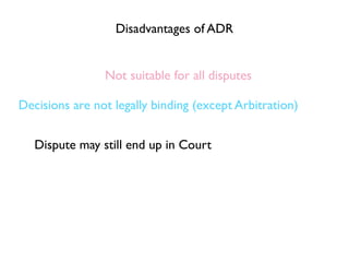 Disadvantages of ADR


                Not suitable for all disputes

Decisions are not legally binding (except Arbitration)


   Dispute may still end up in Court
 
