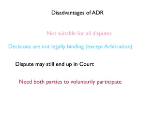 Disadvantages of ADR


                Not suitable for all disputes

Decisions are not legally binding (except Arbitration)


   Dispute may still end up in Court


    Need both parties to voluntarily participate
 