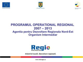 PROGRAMUL OPERA T IONAL REGIONAL  2007 – 2013 A gentia pentru  D ezvoltare  R egionala  Nord-Est Organism Intermediar 