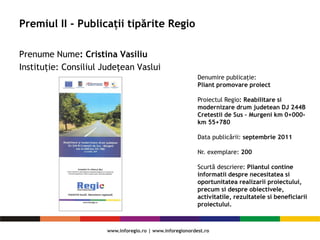 Premiul II - Publicații tipărite Regio
Prenume Nume: Cristina Vasiliu
Instituție: Consiliul Judeţean Vaslui
Denumire publicaţie:
Pliant promovare proiect
Proiectul Regio: Reabilitare si
modernizare drum judetean DJ 244B
Cretestii de Sus – Murgeni km 0+000-
km 55+780
Data publicării: septembrie 2011
Nr. exemplare: 200
Scurtă descriere: Pliantul contine
informatii despre necesitatea si
oportunitatea realizarii proiectului,
precum si despre obiectivele,
activitatile, rezultatele si beneficiarii
proiectului.
 