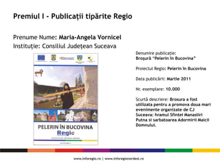 Premiul I - Publicații tipărite Regio
Prenume Nume: Maria-Angela Vornicel
Instituție: Consiliul Judeţean Suceava
Denumire publicaţie:
Broşură “Pelerin în Bucovina”
Proiectul Regio: Pelerin în Bucovina
Data publicării: Martie 2011
Nr. exemplare: 10.000
Scurtă descriere: Brosura a fost
utilizata pentru a promova doua mari
evenimente organizate de CJ
Suceava: hramul Sfintei Manastiri
Putna si sarbatoarea Adormirii Maicii
Domnului.
 