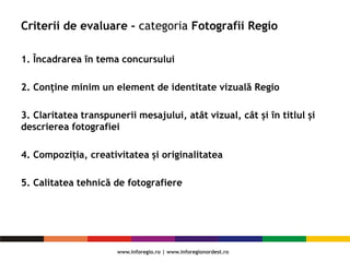 Criterii de evaluare - categoria Fotografii Regio
1. Încadrarea în tema concursului
2. Conține minim un element de identitate vizuală Regio
3. Claritatea transpunerii mesajului, atât vizual, cât și în titlul și
descrierea fotografiei
4. Compoziția, creativitatea și originalitatea
5. Calitatea tehnică de fotografiere
 