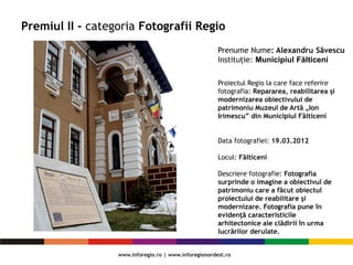 Premiul II - categoria Fotografii Regio
Proiectul Regio la care face referire
fotografia: Repararea, reabilitarea şi
modernizarea obiectivului de
patrimoniu Muzeul de Artă „Ion
Irimescu” din Municipiul Fălticeni
Data fotografiei: 19.03.2012
Locul: Fălticeni
Descriere fotografie: Fotografia
surprinde o imagine a obiectivul de
patrimoniu care a făcut obiectul
proiectului de reabilitare şi
modernizare. Fotografia pune în
evidenţă caracteristicile
arhitectonice ale clădirii în urma
lucrărilor derulate.
Prenume Nume: Alexandru Săvescu
Instituție: Municipiul Fălticeni
 