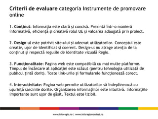 Criterii de evaluare categoria Instrumente de promovare
online
1. Conținut: Informația este clară și concisă. Prezintă într-o manieră
informativă, eficiență și creativă rolul UE și valoarea adaugată prin proiect.
2. Design-ul este potrivit site-ului și adecvat utilizatorilor. Conceptul este
creativ, ușor de identificat și coerent. Design-ul nu atrage atenția de la
conținut și respectă regulile de identitate vizuală Regio.
3. Funcționalitate: Pagina web este compatibilă cu mai multe platforme.
Timpul de încărcare al aplicației este scăzut (pentru tehnologia utilizată de
publicul țintă dorit). Toate link-urile și formularele funcționează corect.
4. Interactivitate: Pagina web permite utilizatorilor să îndeplinească cu
ușurință sarcinile dorite. Organizarea informațiilor este intuitivă. Informațiile
importante sunt ușor de găsit. Textul este lizibil.
 