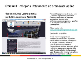 Premiul II - categoria Instrumente de promovare online
Prenume Nume: Carmen Irimia
Instituție: Municipiul Moineşti
Proiectul Regio promovat de pagina web:
„Cresterea sigurantei si prevenirea
criminalitatii in zona de actiune a
Municipiului Moinesti prin
achizitionarea de echipamente specifice
si amenajarea unui centru de
supraveghere”
Adresă pagina web:
www.cameresupravegheremoinesti.com
Data lansării 05.12.2011
Scurtă descriere a paginii web:
Incepand cu structurarea aspectului
vizual al site-ului internet si integrarea
in imagine a diferitelor elemente
grafice, continuind cu alegerea
continutului pe sectiuni, acest site a fost
realizat cu respectarea standardelor
web, functionalitate, design placut,
usor de accesat,o structurare optima
pentru motoarele de cautare.
 