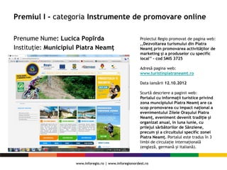Premiul I - categoria Instrumente de promovare online
Prenume Nume: Lucica Popîrda
Instituție: Municipiul Piatra Neamț
Proiectul Regio promovat de pagina web:
,,Dezvoltarea turismului din Piatra
Neamţ prin promovarea activităţilor de
marketing şi a produselor cu specific
local’’ – cod SMIS 3725
Adresă pagina web:
www.turistinpiatraneamt.ro
Data lansării 12.10.2012
Scurtă descriere a paginii web:
Portalul cu informații turistice privind
zona muncipiului Piatra Neamț are ca
scop promovarea cu impact naţional a
evenimentului Zilele Orașului Piatra
Neamț, eveniment devenit tradiție și
organizat anual, in luna iunie, cu
prilejul sărbătorilor de Sânziene,
precum și a circuitului specific zonei
Piatra Neamţ. Portalul este tradus în 3
limbi de circulație internațională
(engleză, germană și italiană).
 