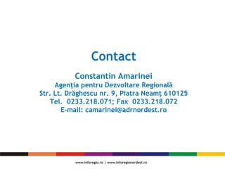 Contact
Constantin Amarinei
Agenţia pentru Dezvoltare Regională
Str. Lt. Drăghescu nr. 9, Piatra Neamţ 610125
Tel. 0233.218.071; Fax 0233.218.072
E-mail: camarinei@adrnordest.ro
 