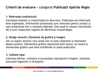 Criterii de evaluare - categoria Publicații tipărite Regio
1. Relevanța conținutului
Claritatea textelor și creativitatea în descriere. Publicația are informaţii
bine organizate. Informatiile prezentate sunt relevante pentru proiect și
sunt prezentate într-o manieră originală. Este pusă în valoare contribuția
UE și sunt respectate regulile de identitate vizuală Regio.
2. Design atractiv; Elemente de grafică şi imagini
Are un aspect atractiv care arată clar ce este important şi interesant
despre proiect. Elementele grafice reprezintă bine textul, iar textul şi
elementele grafice sunt bine echilibrate în toată publicatia.
3. Calitate tipar
Calitatea hârtiei, calitatea și acuratețea reproducerii imaginii, calitatea
execuției legatoriei si finisajelor.
 