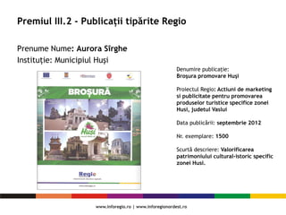 Premiul III.2 - Publicații tipărite Regio
Prenume Nume: Aurora Sîrghe
Instituție: Municipiul Huşi
Denumire publicaţie:
Broşura promovare Huşi
Proiectul Regio: Actiuni de marketing
si publicitate pentru promovarea
produselor turistice specifice zonei
Husi, judetul Vaslui
Data publicării: septembrie 2012
Nr. exemplare: 1500
Scurtă descriere: Valorificarea
patrimoniului cultural-istoric specific
zonei Husi.
 
