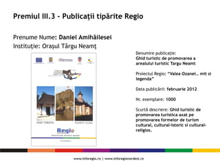Premiul III.3 - Publicații tipărite Regio
Prenume Nume: Daniel Amihăilesei
Instituție: Oraşul Târgu Neamţ
Denumire publicaţie:
Ghid turistic de promovarea a
arealului turistic Targu Neamt
Proiectul Regio: “Valea Ozanei… mit si
legenda”
Data publicării: februarie 2012
Nr. exemplare: 1000
Scurtă descriere: Ghid turistic de
promovarea turistica axat pe
promovarea formelor de turism
cultural, cultural-istoric si cultural-
religios.
 