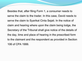 Besides that, after filing Form 1, a consumer needs to
serve the claim to the trader. In this case, David needs to
serve the claim to Syarikat Cinta Sejati. In the notice of
claim and hearing where upon the claim being lodge, the
Secretary of the Tribunal shall give notice of the details of
the day, time and place of hearing in the prescribed form
to the claimant and the respondent as provided in Section
106 of CPA 1999.
 