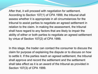 After that, it will proceed with negotiation for settlement.
According to Section 107(1) of CPA 1999, the tribunal shall
assess whether it is appropriate in all circumstances for the
tribunal to assist parties to negotiate an agreed settlement in
relation to the claim. In making the assessment, the tribunal
shall have regard to any factors that are likely to impair the
ability of either or both parties to negotiate an agreed settlement
by virtue of Section 107(2) of CPA 1999.


In this stage, the trader can contact the consumer to discuss the
claim for purpose of explaining the dispute or to discuss on how
to settle it. If the parties reach an agreed settlement, the tribunal
shall approve and record the settlement and the settlement
shall take effect as it is an award of the tribunal as provided in
Section 107(3) of CPA 1999.
 