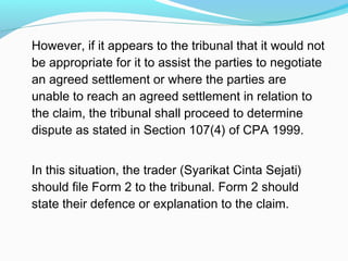 However, if it appears to the tribunal that it would not
be appropriate for it to assist the parties to negotiate
an agreed settlement or where the parties are
unable to reach an agreed settlement in relation to
the claim, the tribunal shall proceed to determine
dispute as stated in Section 107(4) of CPA 1999.


In this situation, the trader (Syarikat Cinta Sejati)
should file Form 2 to the tribunal. Form 2 should
state their defence or explanation to the claim.
 