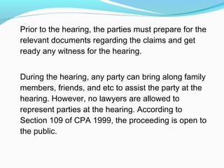 Prior to the hearing, the parties must prepare for the
relevant documents regarding the claims and get
ready any witness for the hearing.


During the hearing, any party can bring along family
members, friends, and etc to assist the party at the
hearing. However, no lawyers are allowed to
represent parties at the hearing. According to
Section 109 of CPA 1999, the proceeding is open to
the public.
 