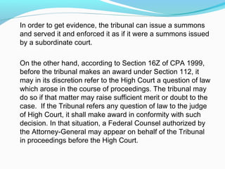 In order to get evidence, the tribunal can issue a summons
and served it and enforced it as if it were a summons issued
by a subordinate court.

On the other hand, according to Section 16Z of CPA 1999,
before the tribunal makes an award under Section 112, it
may in its discretion refer to the High Court a question of law
which arose in the course of proceedings. The tribunal may
do so if that matter may raise sufficient merit or doubt to the
case. If the Tribunal refers any question of law to the judge
of High Court, it shall make award in conformity with such
decision. In that situation, a Federal Counsel authorized by
the Attorney-General may appear on behalf of the Tribunal
in proceedings before the High Court.
 