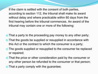 If the claim is settled with the consent of both parties,
  according to section 112, the tribunal shall make its award
  without delay and where practicable within 60 days from the
  first hearing before the tribunal commences. An award of the
  tribunal may contain one or more of the following:


a) That a party to the proceeding pay money to any other party;
b) That the goods be supplied or resupplied in accordance with
  this Act or the contract to which the consumer is a party;
c) The goods supplied or resupplied to the consumer be replaced
  or repaired;
d) That the price or other consideration paid by the consumer or
  any other person be refunded to the consumer or that person;
e) That a party comply with the guarantee;
 