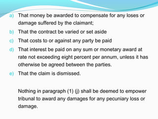 a) That money be awarded to compensate for any loses or
   damage suffered by the claimant;
b) That the contract be varied or set aside
c) That costs to or against any party be paid
d) That interest be paid on any sum or monetary award at
   rate not exceeding eight percent per annum, unless it has
   otherwise be agreed between the parties.
e) That the claim is dismissed.


   Nothing in paragraph (1) (j) shall be deemed to empower
   tribunal to award any damages for any pecuniary loss or
   damage.
 