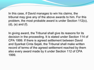 In this case, if David manages to win his claims, the
tribunal may give any of the above awards to him. For this
problem, the most probable award is under Section 112(c),
(d), (e) and (f).

In giving award, the Tribunal shall give its reasons for its
decision in the proceeding. It is stated under Section 114 of
CPA 1999. If there is agreed settlement between David
and Syarikat Cinta Sejati, the Tribunal shall make written
record of terms of the agreed settlement reached by them
also every award made by it under Section 112 of CPA
1999.
 