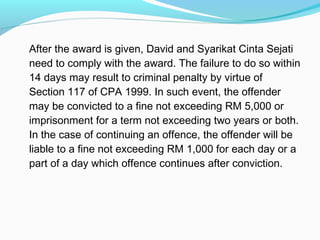 After the award is given, David and Syarikat Cinta Sejati
need to comply with the award. The failure to do so within
14 days may result to criminal penalty by virtue of
Section 117 of CPA 1999. In such event, the offender
may be convicted to a fine not exceeding RM 5,000 or
imprisonment for a term not exceeding two years or both.
In the case of continuing an offence, the offender will be
liable to a fine not exceeding RM 1,000 for each day or a
part of a day which offence continues after conviction.
 