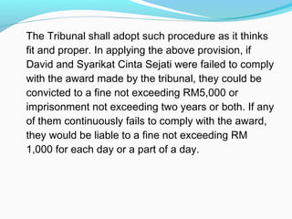 The Tribunal shall adopt such procedure as it thinks
fit and proper. In applying the above provision, if
David and Syarikat Cinta Sejati were failed to comply
with the award made by the tribunal, they could be
convicted to a fine not exceeding RM5,000 or
imprisonment not exceeding two years or both. If any
of them continuously fails to comply with the award,
they would be liable to a fine not exceeding RM
1,000 for each day or a part of a day.
 
