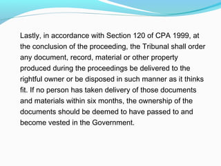 Lastly, in accordance with Section 120 of CPA 1999, at
the conclusion of the proceeding, the Tribunal shall order
any document, record, material or other property
produced during the proceedings be delivered to the
rightful owner or be disposed in such manner as it thinks
fit. If no person has taken delivery of those documents
and materials within six months, the ownership of the
documents should be deemed to have passed to and
become vested in the Government.
 
