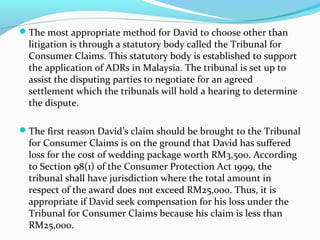 The most appropriate method for David to choose other than
  litigation is through a statutory body called the Tribunal for
  Consumer Claims. This statutory body is established to support
  the application of ADRs in Malaysia. The tribunal is set up to
  assist the disputing parties to negotiate for an agreed
  settlement which the tribunals will hold a hearing to determine
  the dispute.

The first reason David’s claim should be brought to the Tribunal
  for Consumer Claims is on the ground that David has suffered
  loss for the cost of wedding package worth RM3,500. According
  to Section 98(1) of the Consumer Protection Act 1999, the
  tribunal shall have jurisdiction where the total amount in
  respect of the award does not exceed RM25,000. Thus, it is
  appropriate if David seek compensation for his loss under the
  Tribunal for Consumer Claims because his claim is less than
  RM25,000.
 