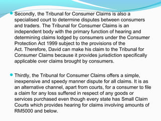 Secondly, the Tribunal for Consumer Claims is also a
  specialised court to determine disputes between consumers
  and traders. The Tribunal for Consumer Claims is an
  independent body with the primary function of hearing and
  determining claims lodged by consumers under the Consumer
  Protection Act 1999 subject to the provisions of the
  Act. Therefore, David can make his claim to the Tribunal for
  Consumer Claims because it provides jurisdiction specifically
  applicable over claims brought by consumers.

Thirdly, the Tribunal for Consumer Claims offers a simple,
  inexpensive and speedy manner dispute for all claims. It is as
  an alternative channel, apart from courts, for a consumer to file
  a claim for any loss suffered in respect of any goods or
  services purchased even though every state has Small Claim
  Courts which provides hearing for claims involving amounts of
  RM5000 and below.
 