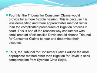 Fourthly, the Tribunal for Consumer Claims would
 provide for a more flexible hearing. This is because it is
 less demanding and more approachable method rather
 than the complicated procedures of litigation process in
 court. This is one of the reasons why consumers with
 small amount of claims like David should choose Tribunal
 for Consumer Claims to hear and determine their
 disputes.

Thus, the Tribunal for Consumer Claims will be the most
 appropriate method other than litigation for David to seek
 compensation from Syarikat Cinta Sejati.
 
