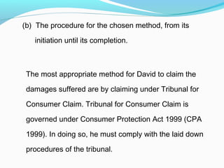 (b) The procedure for the chosen method, from its

   initiation until its completion.



 The most appropriate method for David to claim the

 damages suffered are by claiming under Tribunal for

 Consumer Claim. Tribunal for Consumer Claim is

 governed under Consumer Protection Act 1999 (CPA

 1999). In doing so, he must comply with the laid down

 procedures of the tribunal.
 