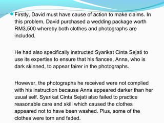 Firstly, David must have cause of action to make claims. In
 this problem, David purchased a wedding package worth
 RM3,500 whereby both clothes and photographs are
 included.


 He had also specifically instructed Syarikat Cinta Sejati to
 use its expertise to ensure that his fiancee, Anna, who is
 dark skinned, to appear fairer in the photographs.


 However, the photographs he received were not complied
 with his instruction because Anna appeared darker than her
 usual self. Syarikat Cinta Sejati also failed to practice
 reasonable care and skill which caused the clothes
 appeared not to have been washed. Plus, some of the
 clothes were torn and faded.
 