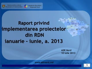 1
www.adrnord.md
Raport privind
implementarea proiectelor
din RDN
ianuarie – iunie, a. 2013
Agenția de Dezvoltare
Regională Nord
ADR Nord
10 iulie 2013
 