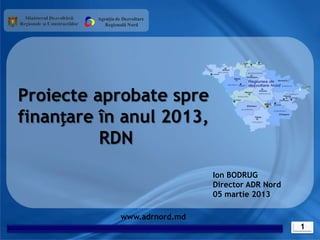 Agenția de Dezvoltare
            Regională Nord




Proiecte aprobate spre
finanțare în anul 2013,
          RDN
                                    Ion BODRUG
                                    Director ADR Nord
                                    05 martie 2013

                   www.adrnord.md
                                                        1
 