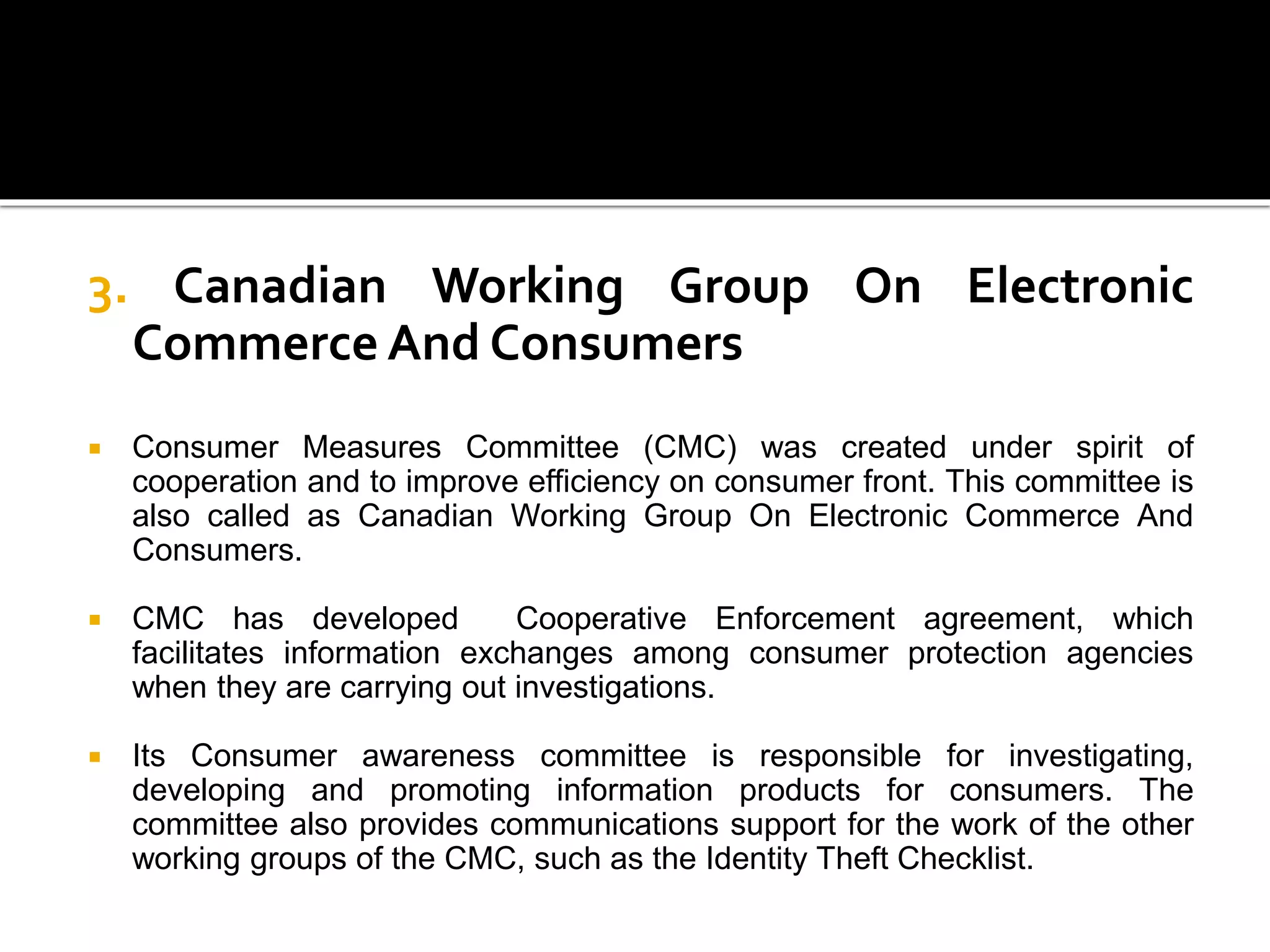 3. Canadian Working Group On Electronic
Commerce And Consumers
 Consumer Measures Committee (CMC) was created under spirit of
cooperation and to improve efficiency on consumer front. This committee is
also called as Canadian Working Group On Electronic Commerce And
Consumers.
 CMC has developed Cooperative Enforcement agreement, which
facilitates information exchanges among consumer protection agencies
when they are carrying out investigations.
 Its Consumer awareness committee is responsible for investigating,
developing and promoting information products for consumers. The
committee also provides communications support for the work of the other
working groups of the CMC, such as the Identity Theft Checklist.
 
