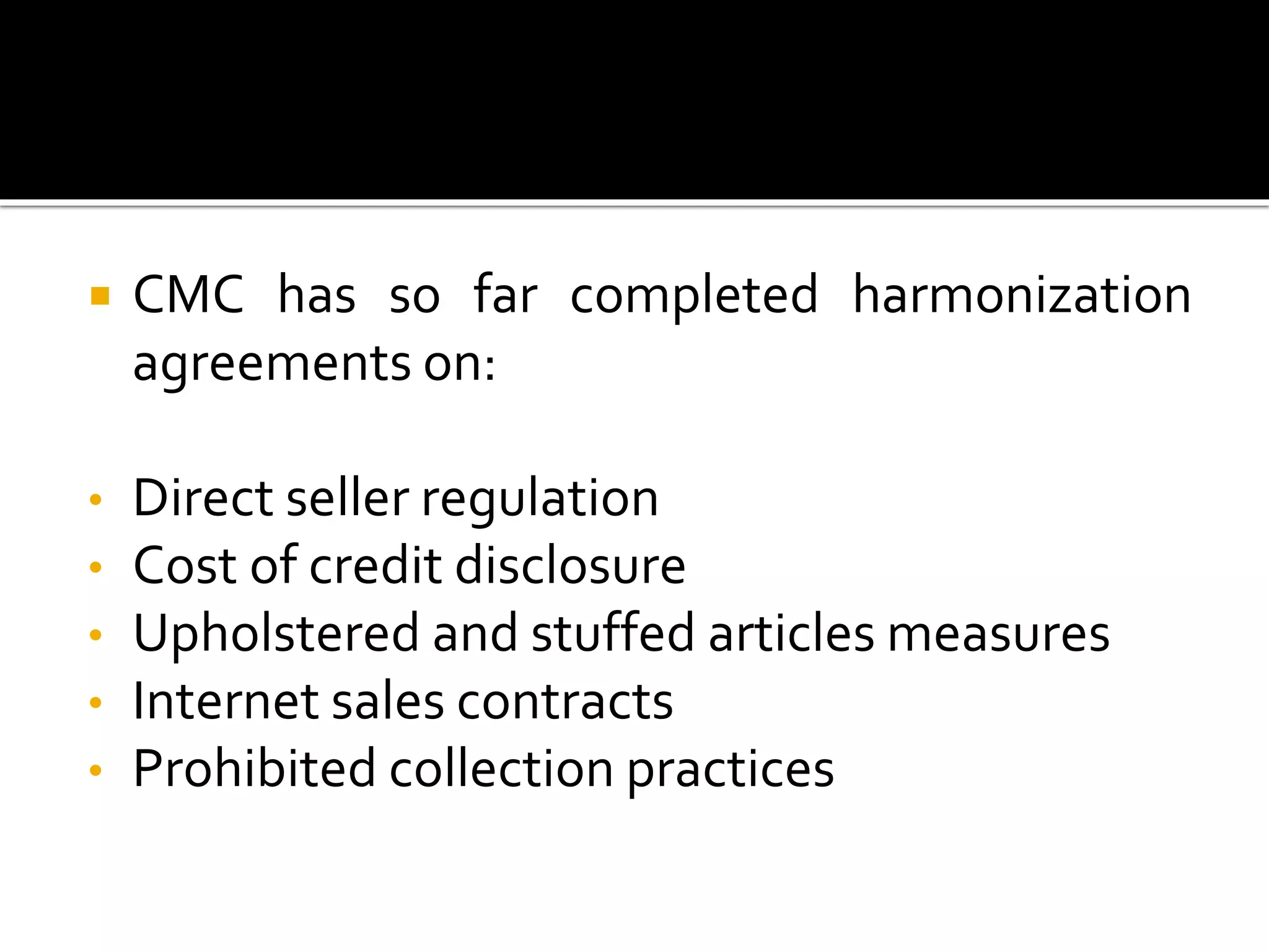  CMC has so far completed harmonization
agreements on:
• Direct seller regulation
• Cost of credit disclosure
• Upholstered and stuffed articles measures
• Internet sales contracts
• Prohibited collection practices
 