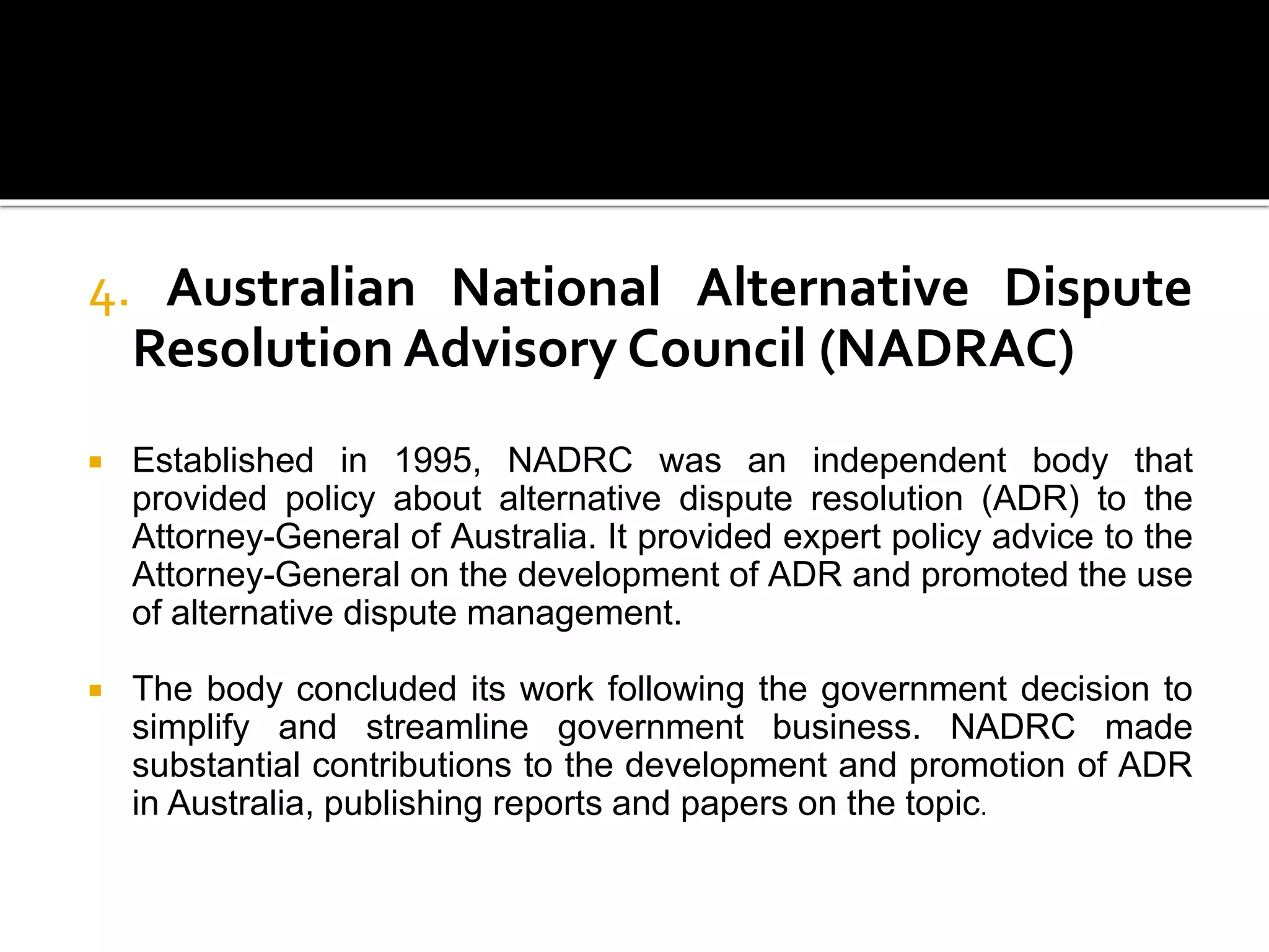 4. Australian National Alternative Dispute
Resolution Advisory Council (NADRAC)
 Established in 1995, NADRC was an independent body that
provided policy about alternative dispute resolution (ADR) to the
Attorney-General of Australia. It provided expert policy advice to the
Attorney-General on the development of ADR and promoted the use
of alternative dispute management.
 The body concluded its work following the government decision to
simplify and streamline government business. NADRC made
substantial contributions to the development and promotion of ADR
in Australia, publishing reports and papers on the topic.
 