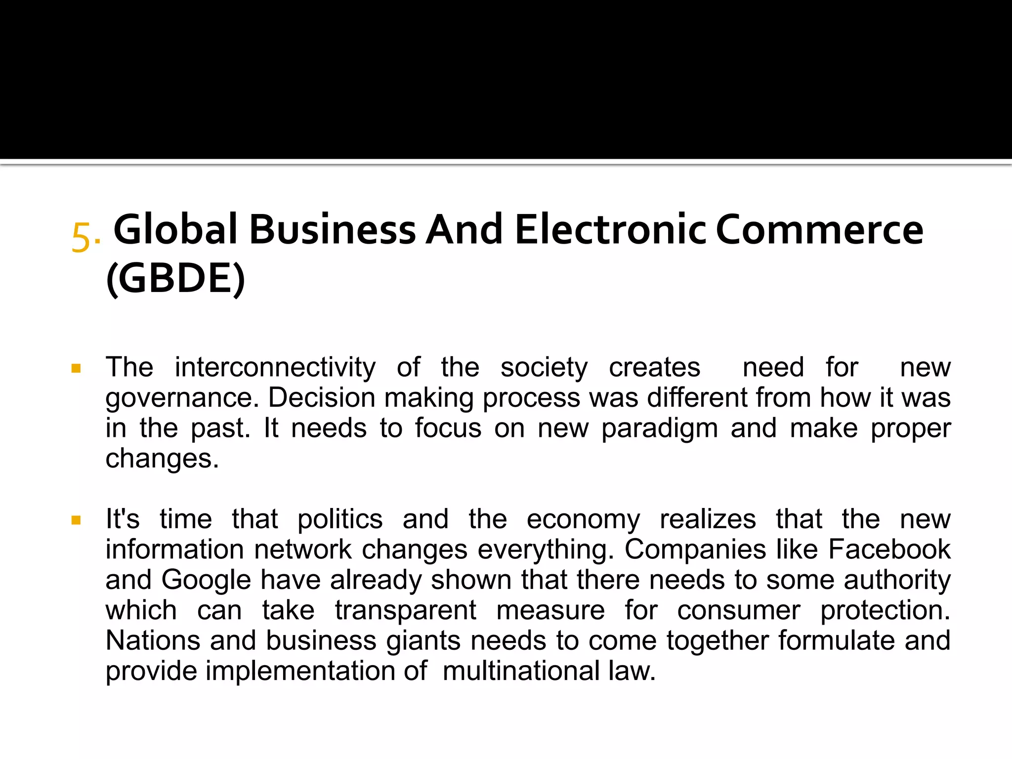 5. Global Business And Electronic Commerce
(GBDE)
 The interconnectivity of the society creates need for new
governance. Decision making process was different from how it was
in the past. It needs to focus on new paradigm and make proper
changes.
 It's time that politics and the economy realizes that the new
information network changes everything. Companies like Facebook
and Google have already shown that there needs to some authority
which can take transparent measure for consumer protection.
Nations and business giants needs to come together formulate and
provide implementation of multinational law.
 