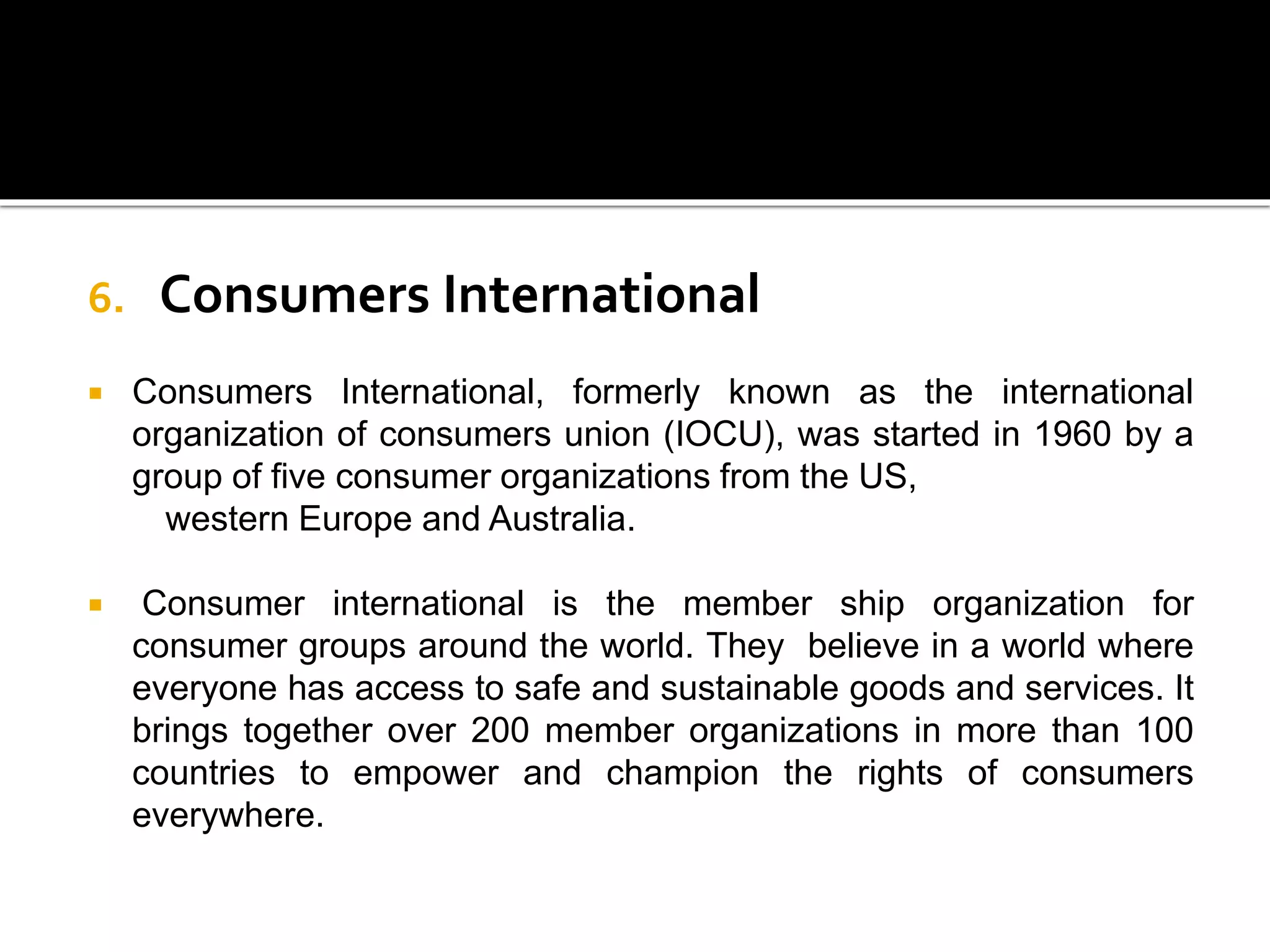 6. Consumers International
 Consumers International, formerly known as the international
organization of consumers union (IOCU), was started in 1960 by a
group of five consumer organizations from the US,
western Europe and Australia.
 Consumer international is the member ship organization for
consumer groups around the world. They believe in a world where
everyone has access to safe and sustainable goods and services. It
brings together over 200 member organizations in more than 100
countries to empower and champion the rights of consumers
everywhere.
 