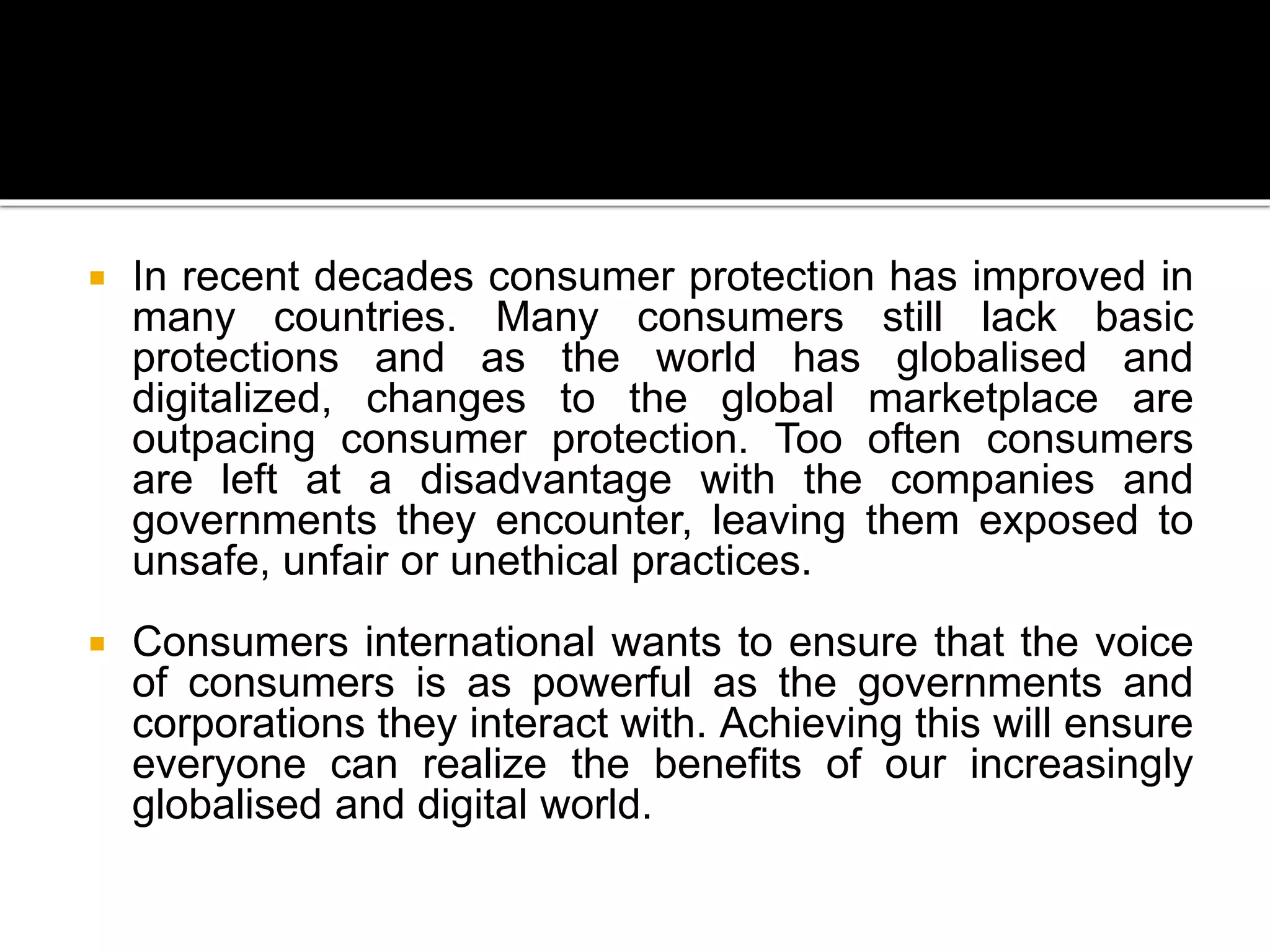  In recent decades consumer protection has improved in
many countries. Many consumers still lack basic
protections and as the world has globalised and
digitalized, changes to the global marketplace are
outpacing consumer protection. Too often consumers
are left at a disadvantage with the companies and
governments they encounter, leaving them exposed to
unsafe, unfair or unethical practices.
 Consumers international wants to ensure that the voice
of consumers is as powerful as the governments and
corporations they interact with. Achieving this will ensure
everyone can realize the benefits of our increasingly
globalised and digital world.
 