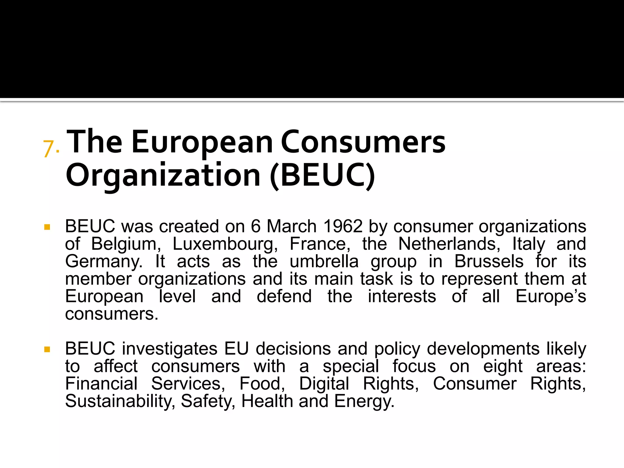 7. The European Consumers
Organization (BEUC)
 BEUC was created on 6 March 1962 by consumer organizations
of Belgium, Luxembourg, France, the Netherlands, Italy and
Germany. It acts as the umbrella group in Brussels for its
member organizations and its main task is to represent them at
European level and defend the interests of all Europe’s
consumers.
 BEUC investigates EU decisions and policy developments likely
to affect consumers with a special focus on eight areas:
Financial Services, Food, Digital Rights, Consumer Rights,
Sustainability, Safety, Health and Energy.
 