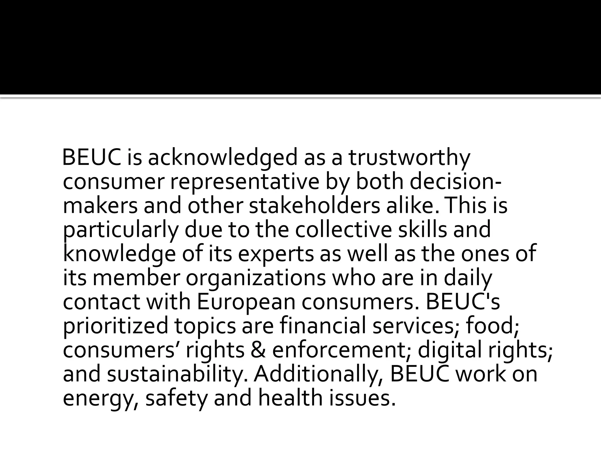 BEUC is acknowledged as a trustworthy
consumer representative by both decision-
makers and other stakeholders alike.This is
particularly due to the collective skills and
knowledge of its experts as well as the ones of
its member organizations who are in daily
contact with European consumers. BEUC's
prioritized topics are financial services; food;
consumers’ rights & enforcement; digital rights;
and sustainability. Additionally, BEUC work on
energy, safety and health issues.
 