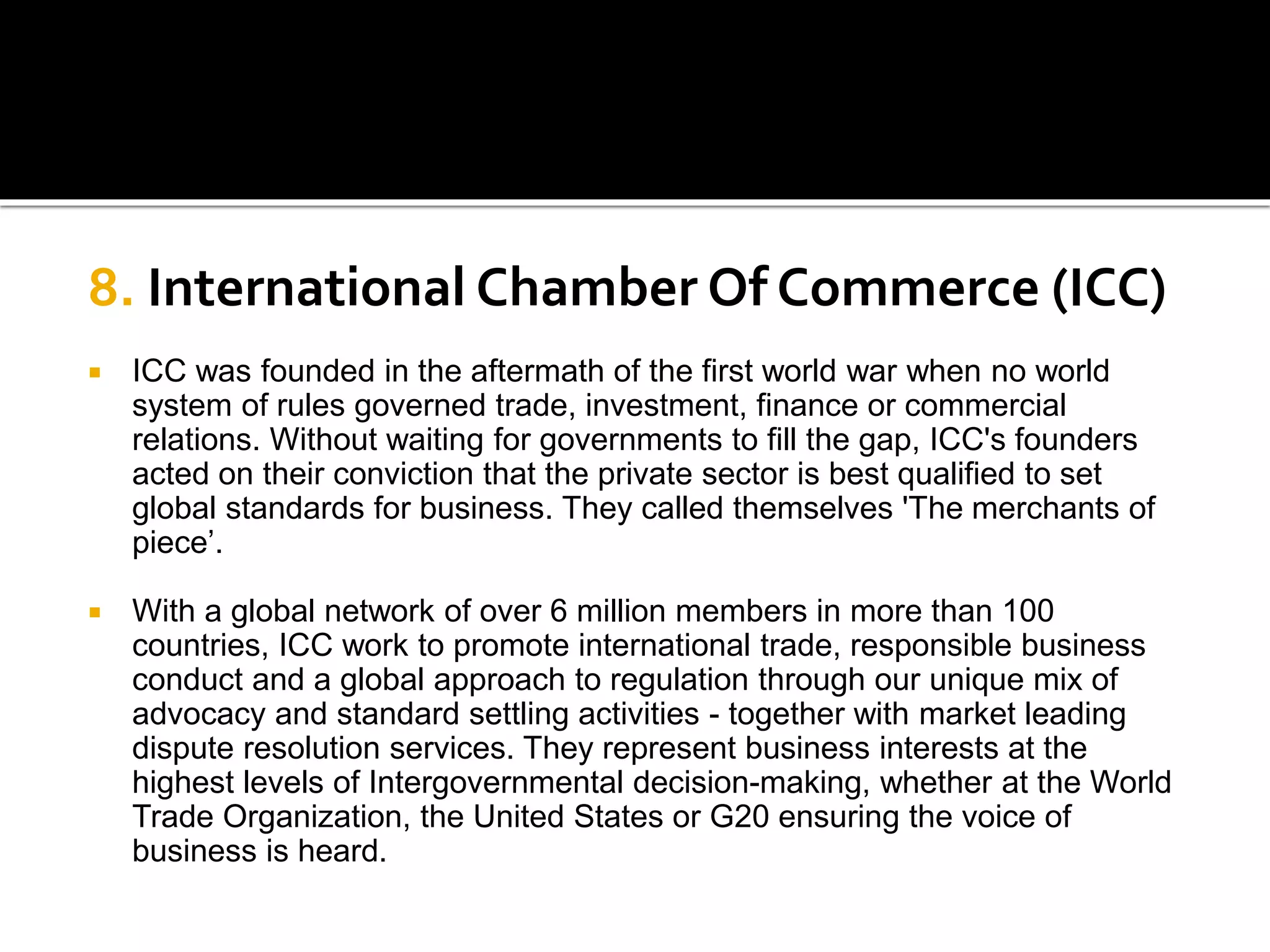 8. International Chamber Of Commerce (ICC)
 ICC was founded in the aftermath of the first world war when no world
system of rules governed trade, investment, finance or commercial
relations. Without waiting for governments to fill the gap, ICC's founders
acted on their conviction that the private sector is best qualified to set
global standards for business. They called themselves 'The merchants of
piece’.
 With a global network of over 6 million members in more than 100
countries, ICC work to promote international trade, responsible business
conduct and a global approach to regulation through our unique mix of
advocacy and standard settling activities - together with market leading
dispute resolution services. They represent business interests at the
highest levels of Intergovernmental decision-making, whether at the World
Trade Organization, the United States or G20 ensuring the voice of
business is heard.
 