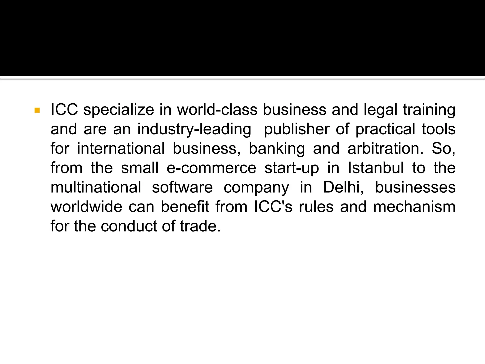  ICC specialize in world-class business and legal training
and are an industry-leading publisher of practical tools
for international business, banking and arbitration. So,
from the small e-commerce start-up in Istanbul to the
multinational software company in Delhi, businesses
worldwide can benefit from ICC's rules and mechanism
for the conduct of trade.
 