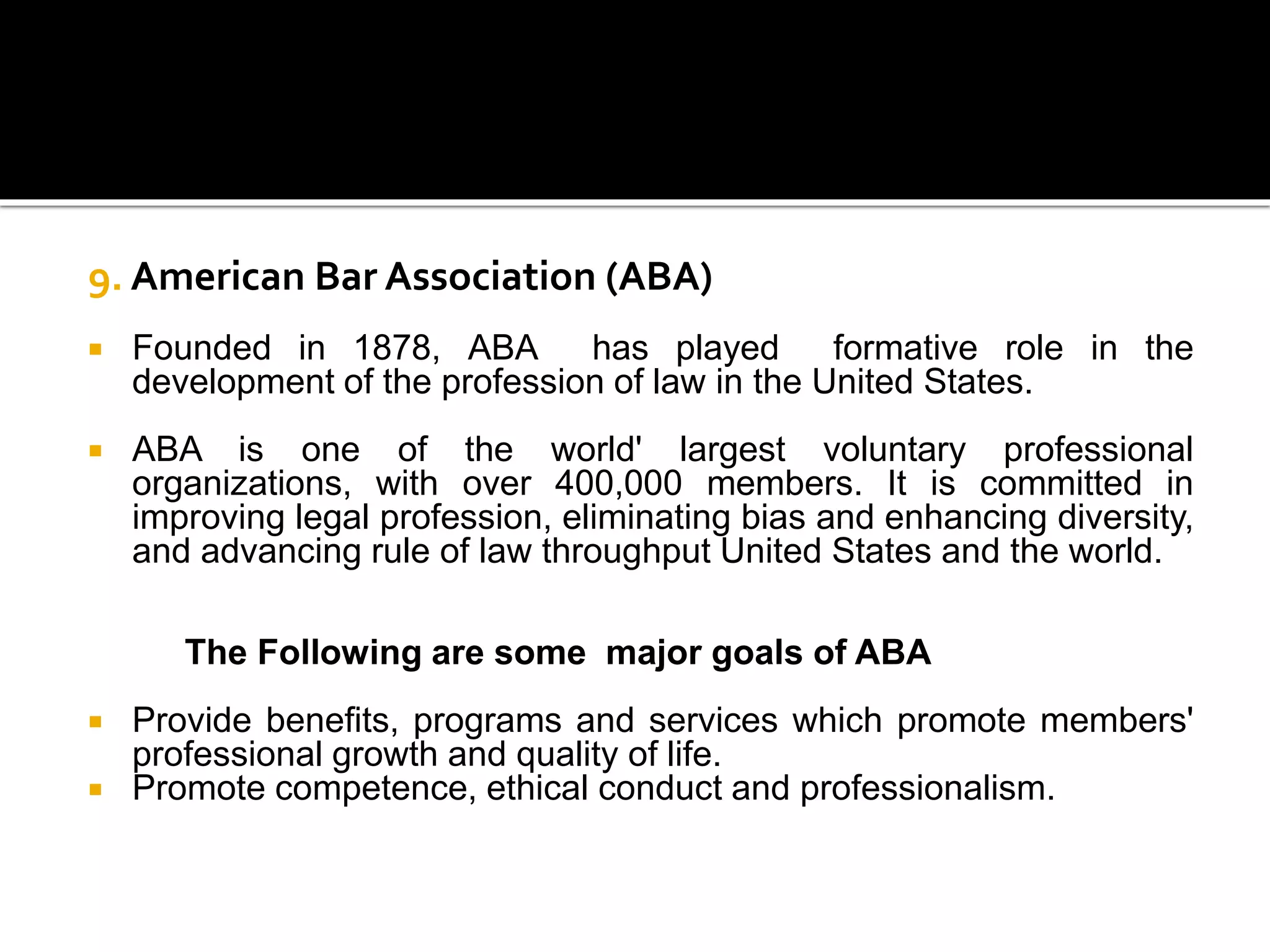 9. American Bar Association (ABA)
 Founded in 1878, ABA has played formative role in the
development of the profession of law in the United States.
 ABA is one of the world' largest voluntary professional
organizations, with over 400,000 members. It is committed in
improving legal profession, eliminating bias and enhancing diversity,
and advancing rule of law throughput United States and the world.
The Following are some major goals of ABA
 Provide benefits, programs and services which promote members'
professional growth and quality of life.
 Promote competence, ethical conduct and professionalism.
 